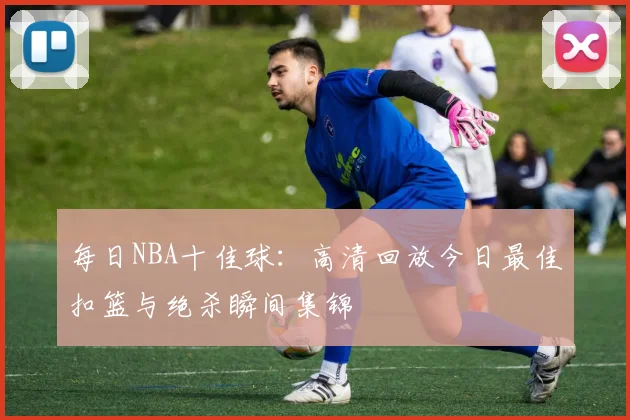 每日NBA十佳球：高清回放今日最佳扣篮与绝杀瞬间集锦