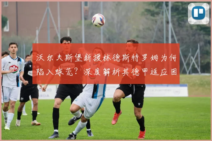 沃尔夫斯堡新援林德斯特罗姆为何陷入球荒?深度解析其德甲适应困境与破局方法