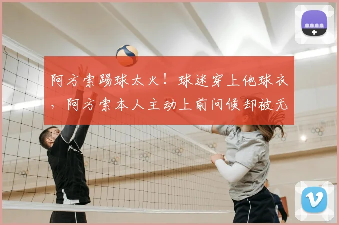 阿方索踢球太火!球迷穿上他球衣,阿方索本人主动上前问候却被无视,场面一度陷入尴尬