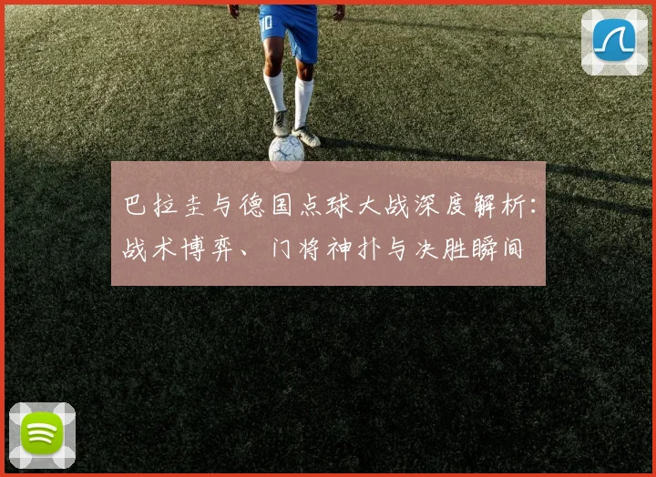 巴拉圭与德国点球大战深度解析:战术博弈、门将神扑与决胜瞬间