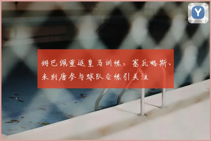 姆巴佩重返皇马训练，塞瓦略斯、米利唐参与球队合练引关注