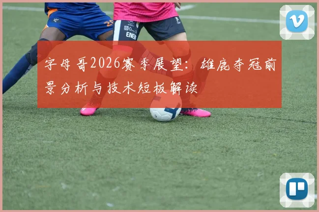 字母哥2026赛季展望:雄鹿夺冠前景分析与技术短板解读