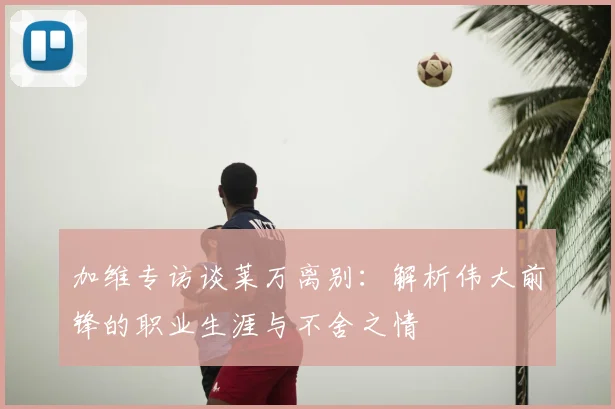 加维专访谈莱万离别：解析伟大前锋的职业生涯与不舍之情