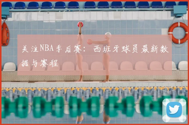 关注NBA季后赛：西班牙球员最新数据与赛程