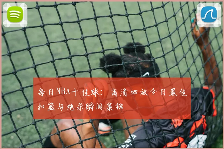 每日NBA十佳球：高清回放今日最佳扣篮与绝杀瞬间集锦