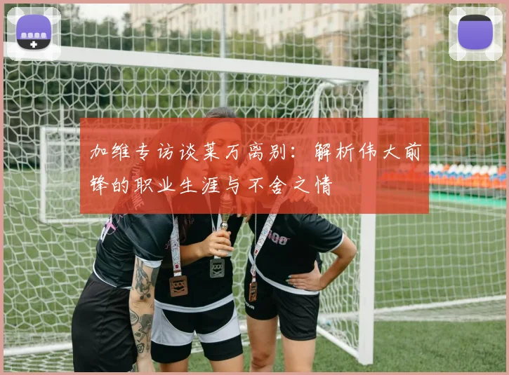 加维专访谈莱万离别：解析伟大前锋的职业生涯与不舍之情