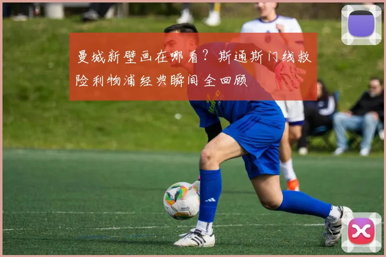 曼城新壁画在哪看?斯通斯门线救险利物浦经典瞬间全回顾